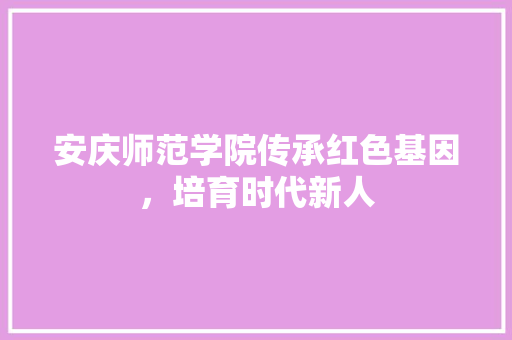 安庆师范学院传承红色基因，培育时代新人