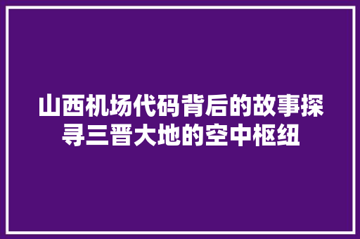 山西机场代码背后的故事探寻三晋大地的空中枢纽