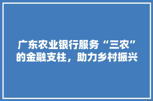 广东农业银行服务“三农”的金融支柱，助力乡村振兴