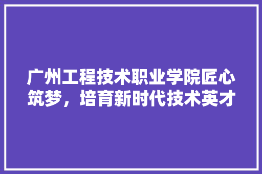 广州工程技术职业学院匠心筑梦，培育新时代技术英才