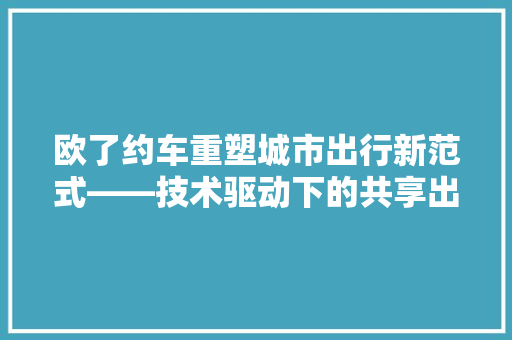 欧了约车重塑城市出行新范式——技术驱动下的共享出行革命