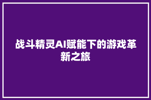 战斗精灵AI赋能下的游戏革新之旅