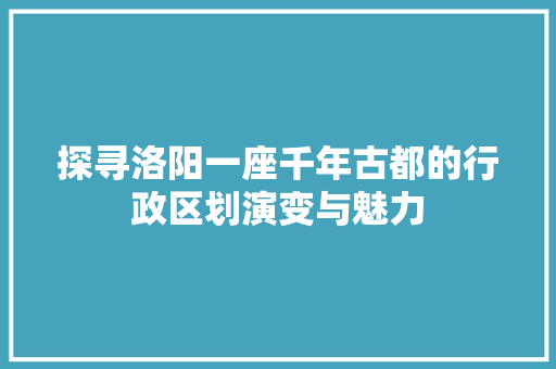 探寻洛阳一座千年古都的行政区划演变与魅力