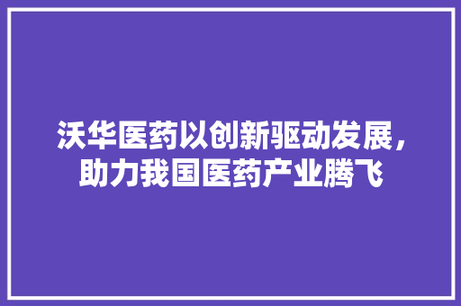沃华医药以创新驱动发展，助力我国医药产业腾飞