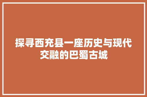 探寻西充县一座历史与现代交融的巴蜀古城