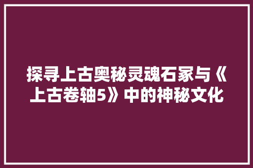 探寻上古奥秘灵魂石冢与《上古卷轴5》中的神秘文化