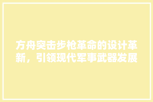 方舟突击步枪革命的设计革新，引领现代军事武器发展
