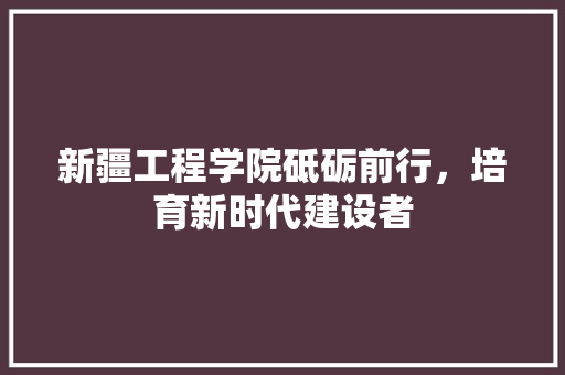 新疆工程学院砥砺前行，培育新时代建设者