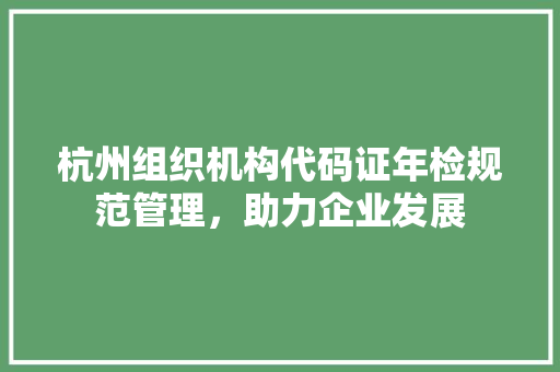 杭州组织机构代码证年检规范管理，助力企业发展