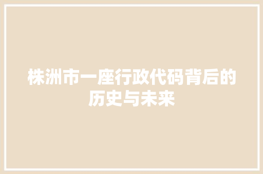 株洲市一座行政代码背后的历史与未来