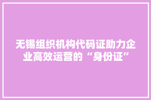 无锡组织机构代码证助力企业高效运营的“身份证”