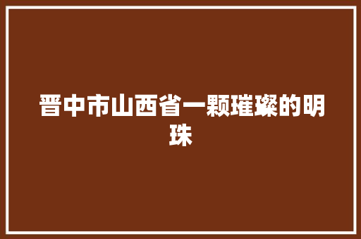晋中市山西省一颗璀璨的明珠