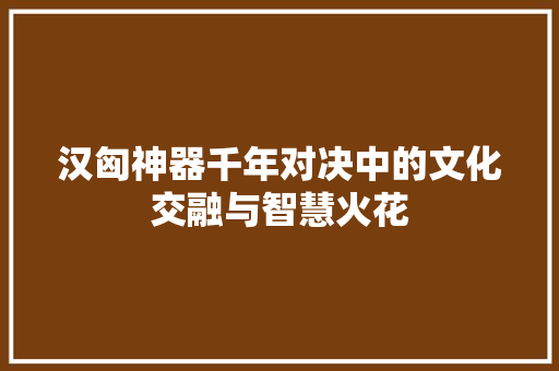 汉匈神器千年对决中的文化交融与智慧火花