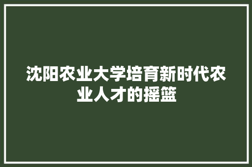 沈阳农业大学培育新时代农业人才的摇篮
