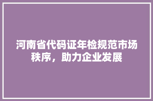 河南省代码证年检规范市场秩序，助力企业发展  第1张