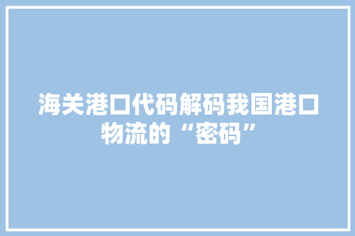 海关港口代码解码我国港口物流的“密码”