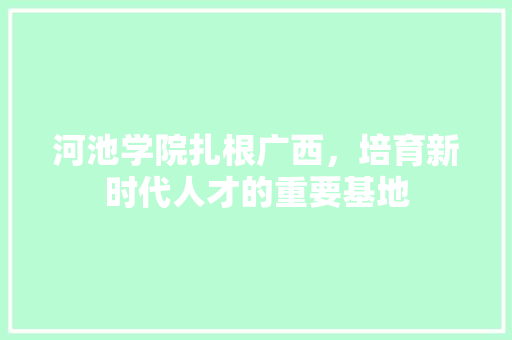 河池学院扎根广西，培育新时代人才的重要基地