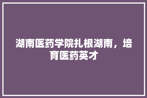 湖南医药学院扎根湖南，培育医药英才