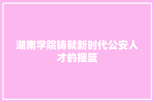 湖南学院铸就新时代公安人才的摇篮
