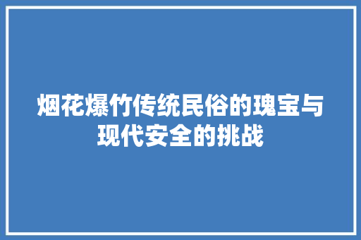 烟花爆竹传统民俗的瑰宝与现代安全的挑战